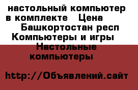 настольный компьютер в комплекте › Цена ­ 8 000 - Башкортостан респ. Компьютеры и игры » Настольные компьютеры   